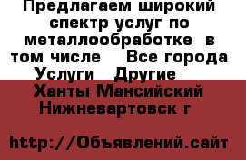 Предлагаем широкий спектр услуг по металлообработке, в том числе: - Все города Услуги » Другие   . Ханты-Мансийский,Нижневартовск г.